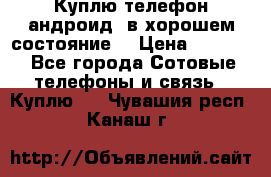 Куплю телефон андроид, в хорошем состояние  › Цена ­ 1 000 - Все города Сотовые телефоны и связь » Куплю   . Чувашия респ.,Канаш г.